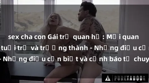sex cha con Gái trẻ quan hệ: Mối quan hệ khác biệt giữa tuổi trẻ và trưởng thành - Những điều cần biết và cảnh báo từ chuyên gia