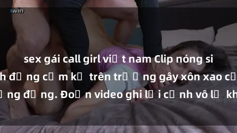 sex gái call girl việt nam Clip nóng sinh viên gây sốc: Hành động cấm kỵ trên trường gây xôn xao cộng đồng. Đoạn video ghi lại cảnh vô lễ khiến dư luận bức xúc.