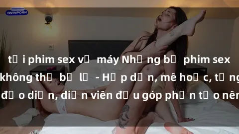 tải phim sex về máy Những bộ phim sex gái già đỉnh cao không thể bỏ lỡ - Hấp dẫn, mê hoặc, từng đạo diễn, diễn viên đều góp phần tạo nên sự hấp dẫn, kích thích.