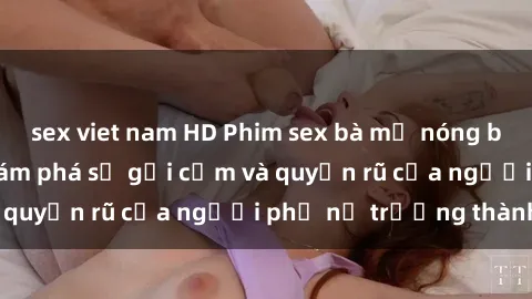 sex viet nam HD Phim sex bà mẹ nóng bỏng: Hành trình khám phá sự gợi cảm và quyến rũ của người phụ nữ trưởng thành.