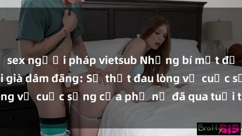 sex người pháp vietsub Những bí mật đằng sau vẻ ngoài gái già dâm đãng: Sự thật đau lòng về cuộc sống của phụ nữ đã qua tuổi thanh xuân