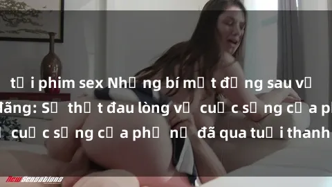 tải phim sex Những bí mật đằng sau vẻ ngoài gái già dâm đãng: Sự thật đau lòng về cuộc sống của phụ nữ đã qua tuổi thanh xuân