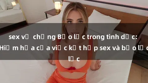 sex vợ chồng Bạo lực trong tình dục: Hiểm họa của việc kết hợp sex và bạo lực