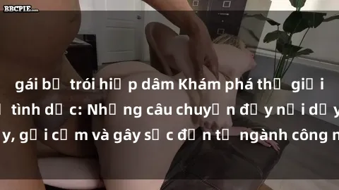 gái bị trói hiếp dâm Khám phá thế giới của phim sex nô lệ tình dục: Những câu chuyện đầy nổi dậy, gợi cảm và gây sốc đến từ ngành công nghiệp giải trí đen tối