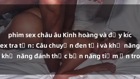 phim sex châu âu Kinh hoàng và đầy kích thích với phim sex tra tấn: Câu chuyện đen tối và khả năng đánh thức bản năng tiềm ẩn trong con người