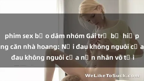phim sex bạo dâm nhóm Gái trẻ bị hiếp dâm bạo lực trong căn nhà hoang: Nỗi đau không nguôi của nạn nhân vô tội