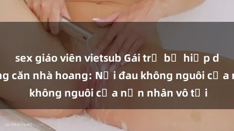 sex giáo viên vietsub Gái trẻ bị hiếp dâm bạo lực trong căn nhà hoang: Nỗi đau không nguôi của nạn nhân vô tội
