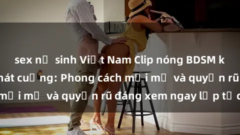 sex nữ sinh Việt Nam Clip nóng BDSM khiến người xem phát cuồng: Phong cách mới mẻ và quyến rũ đáng xem ngay lập tức!