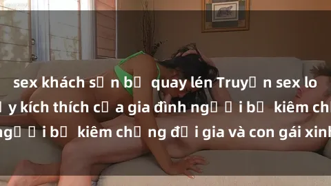 sex khách sạn bị quay lén Truyện sex loạn luân: Bí mật đầy kích thích của gia đình người bố kiêm chồng đại gia và con gái xinh đẹp