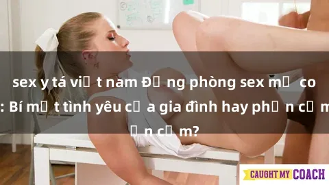 sex y tá việt nam Động phòng sex mẹ con: Bí mật tình yêu của gia đình hay phản cảm?