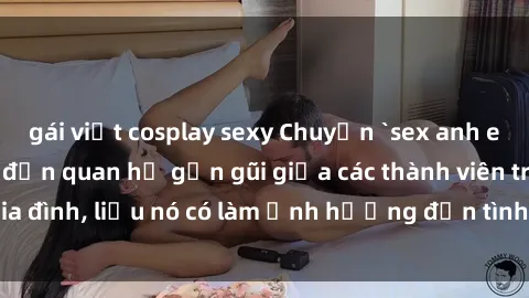 gái việt cosplay sexy Chuyện `sex anh em ruột` - Đề cập đến quan hệ gần gũi giữa các thành viên trong gia đình, liệu nó có làm ảnh hưởng đến tình cảm gia đình hay không?