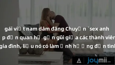 gái việt nam dâm đãng Chuyện `sex anh em ruột` - Đề cập đến quan hệ gần gũi giữa các thành viên trong gia đình, liệu nó có làm ảnh hưởng đến tình cảm gia đình hay không?
