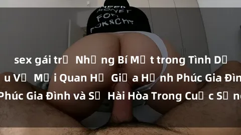 sex gái trẻ Những Bí Mật trong Tình Dục Gia Đình: Tìm Hiểu Về Mối Quan Hệ Giữa Hạnh Phúc Gia Đình và Sự Hài Hòa Trong Cuộc Sống Tình Dục