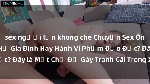 sex người lớn không che Chuyện Sex Ông Cháu: Mối Quan Hệ Gia Đình Hay Hành Vi Phạm Đạo Đức? Đây là Một Chủ Đề Gây Tranh Cãi Trong Xã Hội Hiện Nay.