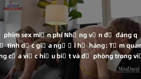 phim sex miễn phí Những vấn đề đáng quan tâm về quan hệ tình dục giữa người họ hàng: Tầm quan trọng của việc hiểu biết và đề phòng trong việc tiếp xúc trong gia đình.