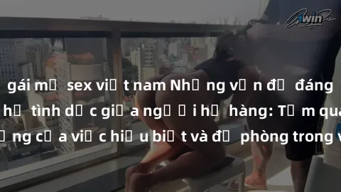 gái mỹ sex việt nam Những vấn đề đáng quan tâm về quan hệ tình dục giữa người họ hàng: Tầm quan trọng của việc hiểu biết và đề phòng trong việc tiếp xúc trong gia đình.