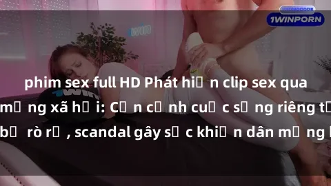 phim sex full HD Phát hiện clip sex quay lén hot nhất trên mạng xã hội: Cận cảnh cuộc sống riêng tư bị rò rỉ, scandal gây sốc khiến dân mạng không khỏi bàng hoàng