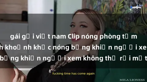 gái gọi việt nam Clip nóng phòng tắm gây sốt: Cận cảnh khoảnh khắc nóng bỏng khiến người xem không thể rời mắt
