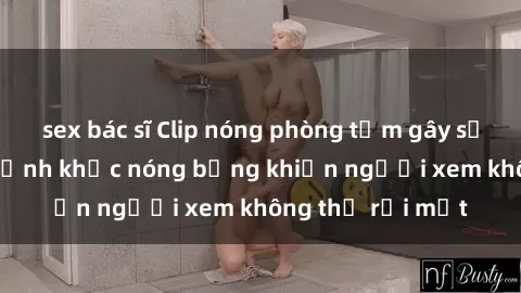 sex bác sĩ Clip nóng phòng tắm gây sốt: Cận cảnh khoảnh khắc nóng bỏng khiến người xem không thể rời mắt