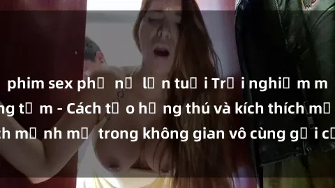 phim sex phụ nữ lớn tuổi Trải nghiệm mới lạ với sex phòng tắm - Cách tạo hứng thú và kích thích mạnh mẽ trong không gian vô cùng gợi cảm và lãng mạn