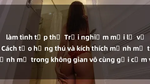 làm tình tập thể Trải nghiệm mới lạ với sex phòng tắm - Cách tạo hứng thú và kích thích mạnh mẽ trong không gian vô cùng gợi cảm và lãng mạn