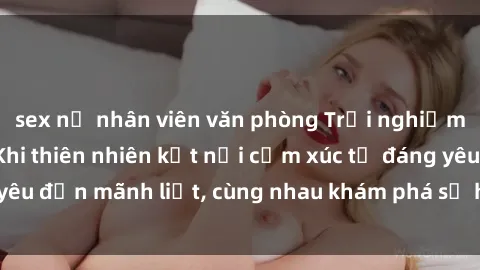 sex nữ nhân viên văn phòng Trải nghiệm sex ngoài trời: Khi thiên nhiên kết nối cảm xúc từ đáng yêu đến mãnh liệt, cùng nhau khám phá sự hứng khởi và thú vị.