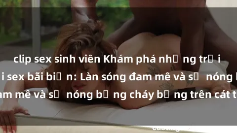 clip sex sinh viên Khám phá những trải nghiệm độc đáo tại sex bãi biển: Làn sóng đam mê và sự nóng bỏng cháy bỏng trên cát trắng