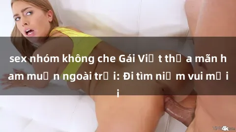 sex nhóm không che Gái Việt thỏa mãn ham muốn ngoài trời: Đi tìm niềm vui mới