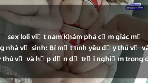 sex loli việt nam Khám phá cảm giác mới mẻ với sex trong nhà vệ sinh: Bí mật tình yêu đầy thú vị và hấp dẫn để trải nghiệm trong đêm hôm nay!