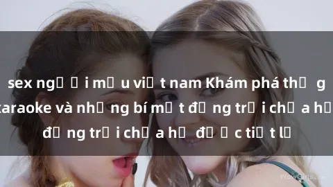 sex người mẫu việt nam Khám phá thế giới sex quán karaoke và những bí mật động trời chưa hề được tiết lộ