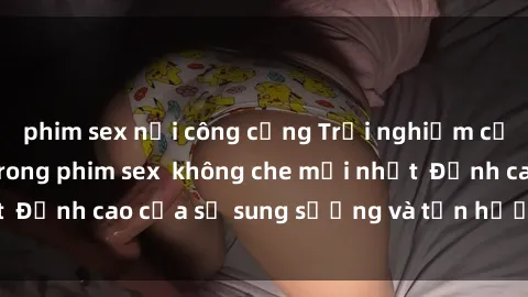 phim sex nơi công cộng Trải nghiệm cực kỳ nóng bỏng trong phim sex  không che mới nhất  Đỉnh cao của sự sung sướng và tận hưởng chân thật