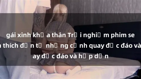 gái xinh khỏa thân Trải nghiệm phim sex : Sự kích thích đến từ những cảnh quay độc đáo và hấp dẫn