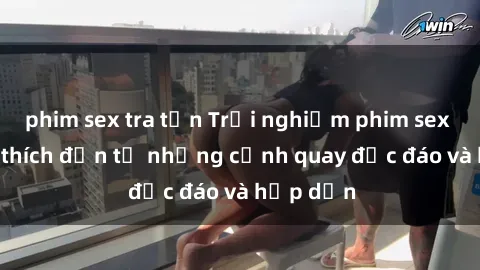 phim sex tra tấn Trải nghiệm phim sex : Sự kích thích đến từ những cảnh quay độc đáo và hấp dẫn