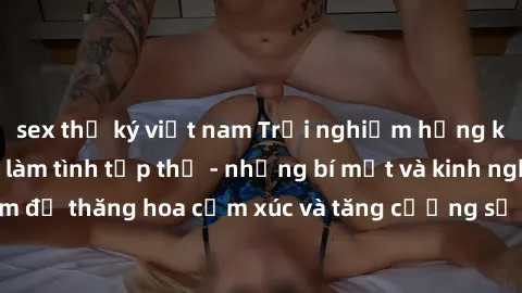 sex thư ký việt nam Trải nghiệm hứng khởi cùng với việc làm tình tập thể - những bí mật và kinh nghiệm để thăng hoa cảm xúc và tăng cường sự gắn kết trong mối quan hệ