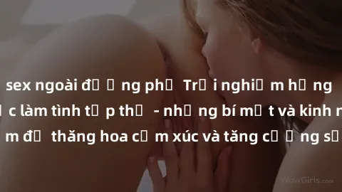 sex ngoài đường phố Trải nghiệm hứng khởi cùng với việc làm tình tập thể - những bí mật và kinh nghiệm để thăng hoa cảm xúc và tăng cường sự gắn kết trong mối quan hệ