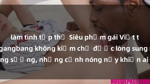làm tình tập thể Siêu phẩm gái Việt tham gia trong buổi gangbang không kiềm chế được lòng sung sướng, những cảnh nóng nảy khiến ai cũng phải mãn nhãn