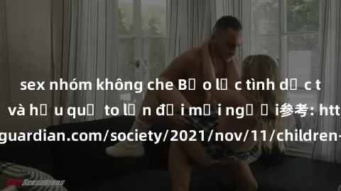 sex nhóm không che Bạo lực tình dục trong nhóm: nguy cơ và hậu quả to lớn đối mọi người参考: https://www.theguardian.com/society/2021/nov/11/children-as-young-as-four-are-being-sexually-abused-by-groups