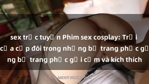 sex trực tuyến Phim sex cosplay: Trải nghiệm tuyệt vời của cặp đôi trong những bộ trang phục gợi cảm và kích thích