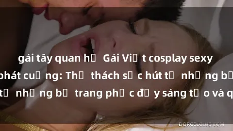 gái tây quan hệ Gái Việt cosplay sexy khiến fan hâm mộ phát cuồng: Thử thách sức hút từ những bộ trang phục đầy sáng tạo và quyến rũ!