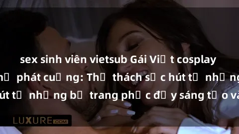 sex sinh viên vietsub Gái Việt cosplay sexy khiến fan hâm mộ phát cuồng: Thử thách sức hút từ những bộ trang phục đầy sáng tạo và quyến rũ!