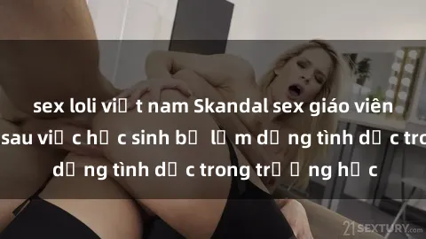 sex loli việt nam Skandal sex giáo viên: Sự thật đằng sau việc học sinh bị lạm dụng tình dục trong trường học