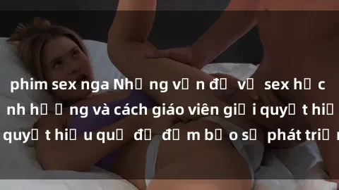 phim sex nga Những vấn đề về sex học sinh: Các yếu tố ảnh hưởng và cách giáo viên giải quyết hiệu quả để đảm bảo sự phát triển toàn diện.