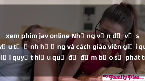 xem phim jav online Những vấn đề về sex học sinh: Các yếu tố ảnh hưởng và cách giáo viên giải quyết hiệu quả để đảm bảo sự phát triển toàn diện.