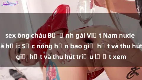 sex ông cháu Bộ ảnh gái Việt Nam nude gây sốt mạng xã hội: Sắc nóng hơn bao giờ hết và thu hút triệu lượt xem
