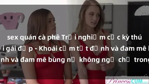 sex quán cà phê Trải nghiệm cực kỳ thú vị khi làm tình với gái đẹp - Khoái cảm tột đỉnh và đam mê bùng nổ không ngờ chỉ trong một đêm!