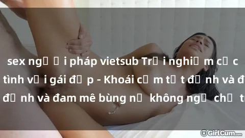 sex người pháp vietsub Trải nghiệm cực kỳ thú vị khi làm tình với gái đẹp - Khoái cảm tột đỉnh và đam mê bùng nổ không ngờ chỉ trong một đêm!