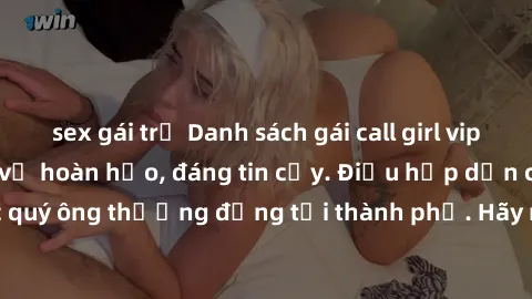 sex gái trẻ Danh sách gái call girl vip chất lượng, dịch vụ hoàn hảo, đáng tin cậy. Điều hấp dẫn cho các quý ông thượng đẳng tại thành phố. Hãy nhấc máy và đặt lịch ngay!