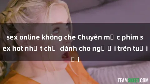 sex online không che Chuyên mục phim sex hot nhất chỉ dành cho người trên tuổi