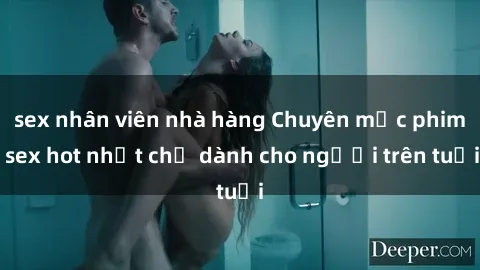 sex nhân viên nhà hàng Chuyên mục phim sex hot nhất chỉ dành cho người trên tuổi