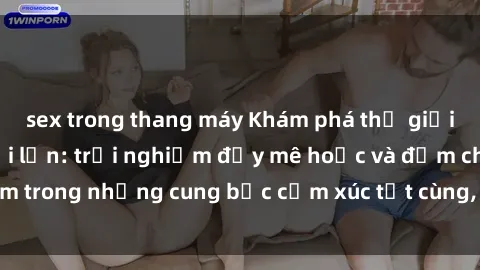 sex trong thang máy Khám phá thế giới mới với sex người lớn: trải nghiệm đầy mê hoặc và đắm chìm trong những cung bậc cảm xúc tột cùng, hứng khởi và cuốn hút.